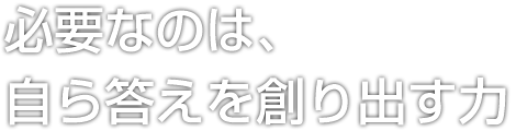 必要なのは、自ら答えを創り出す力